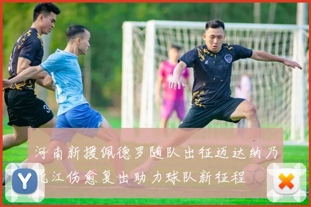 河南新援佩德罗随队出征迈达纳乃比江伤愈复出助力球队新征程