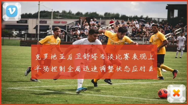 克罗地亚后卫舒塔洛谈比赛表现上半场控制全局迅速调整状态应对丢球