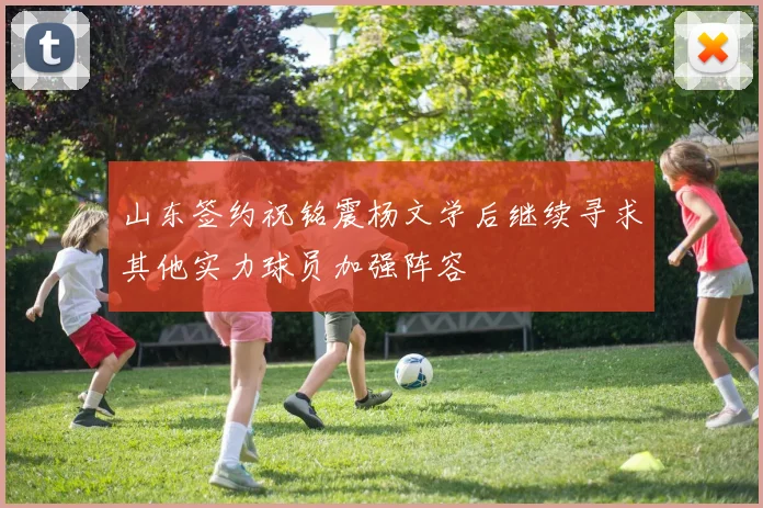 山东签约祝铭震杨文学后继续寻求其他实力球员加强阵容