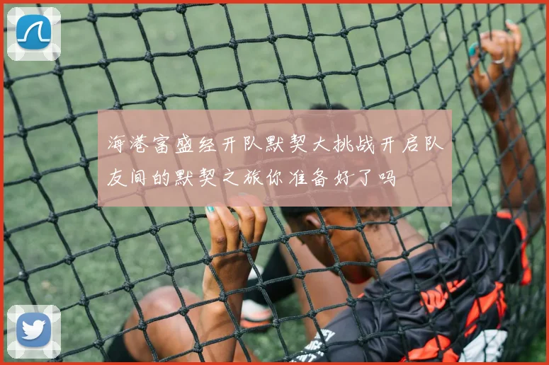 海港富盛经开队默契大挑战开启队友间的默契之旅你准备好了吗