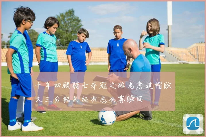 十年回顾骑士夺冠之路老詹追帽欧文三分铭刻经典总决赛瞬间