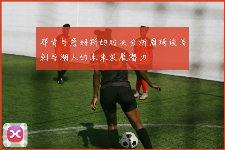 邓肯与詹姆斯的对决分析周琦谈马刺与湖人的未来发展潜力