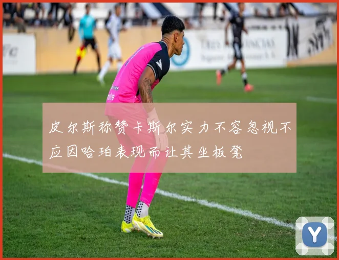 皮尔斯称赞卡斯尔实力不容忽视不应因哈珀表现而让其坐板凳