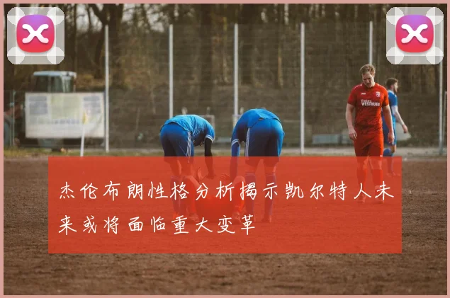 杰伦布朗性格分析揭示凯尔特人未来或将面临重大变革