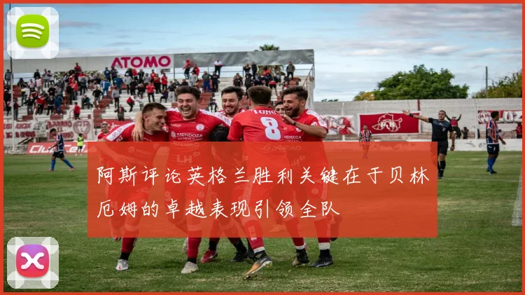 阿斯评论英格兰胜利关键在于贝林厄姆的卓越表现引领全队