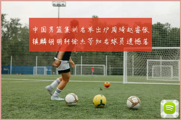 中国男篮集训名单出炉周琦赵睿张镇麟胡明轩徐杰等知名球员遗憾落选