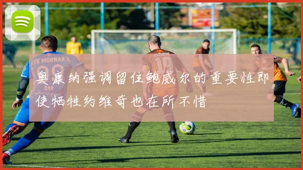 奥康纳强调留住鲍威尔的重要性即使牺牲约维奇也在所不惜