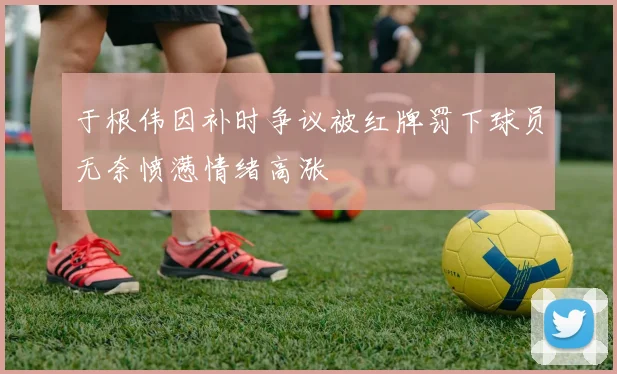 于根伟因补时争议被红牌罚下球员无奈愤懑情绪高涨